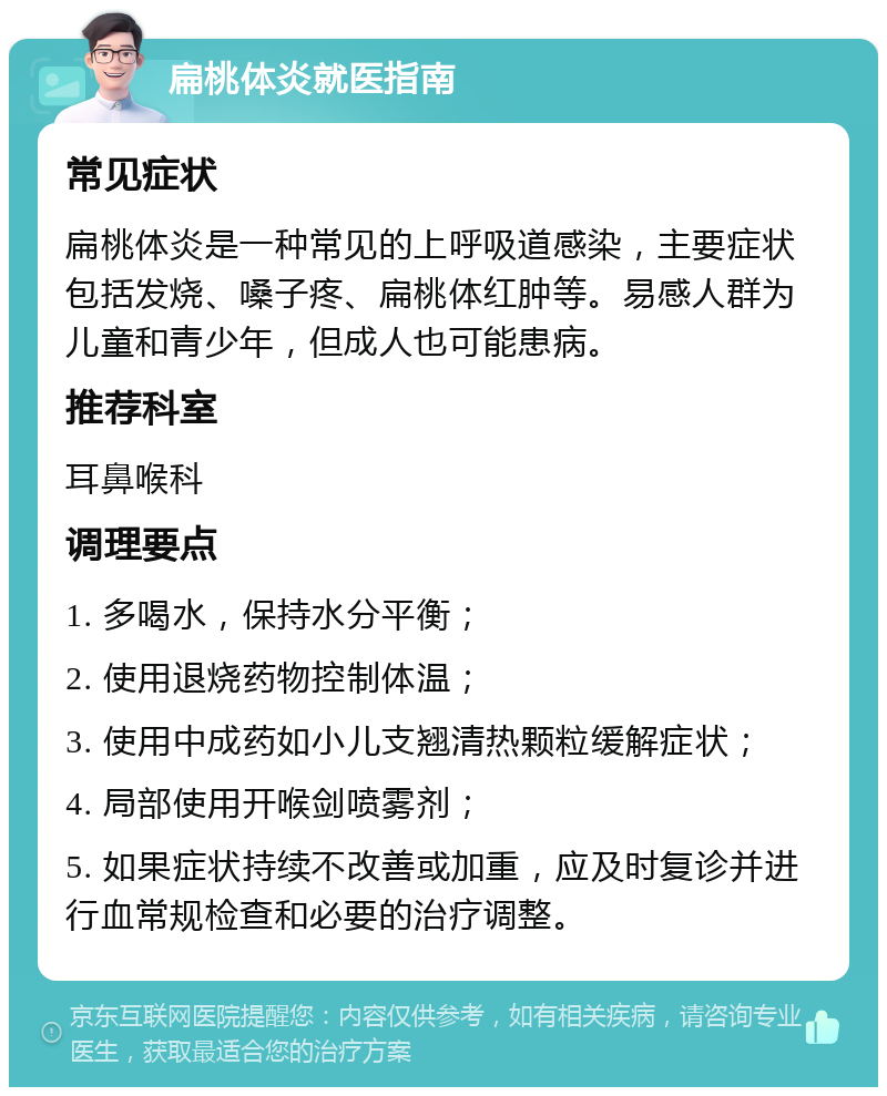 扁桃体炎就医指南 常见症状 扁桃体炎是一种常见的上呼吸道感染，主要症状包括发烧、嗓子疼、扁桃体红肿等。易感人群为儿童和青少年，但成人也可能患病。 推荐科室 耳鼻喉科 调理要点 1. 多喝水，保持水分平衡； 2. 使用退烧药物控制体温； 3. 使用中成药如小儿支翘清热颗粒缓解症状； 4. 局部使用开喉剑喷雾剂； 5. 如果症状持续不改善或加重，应及时复诊并进行血常规检查和必要的治疗调整。