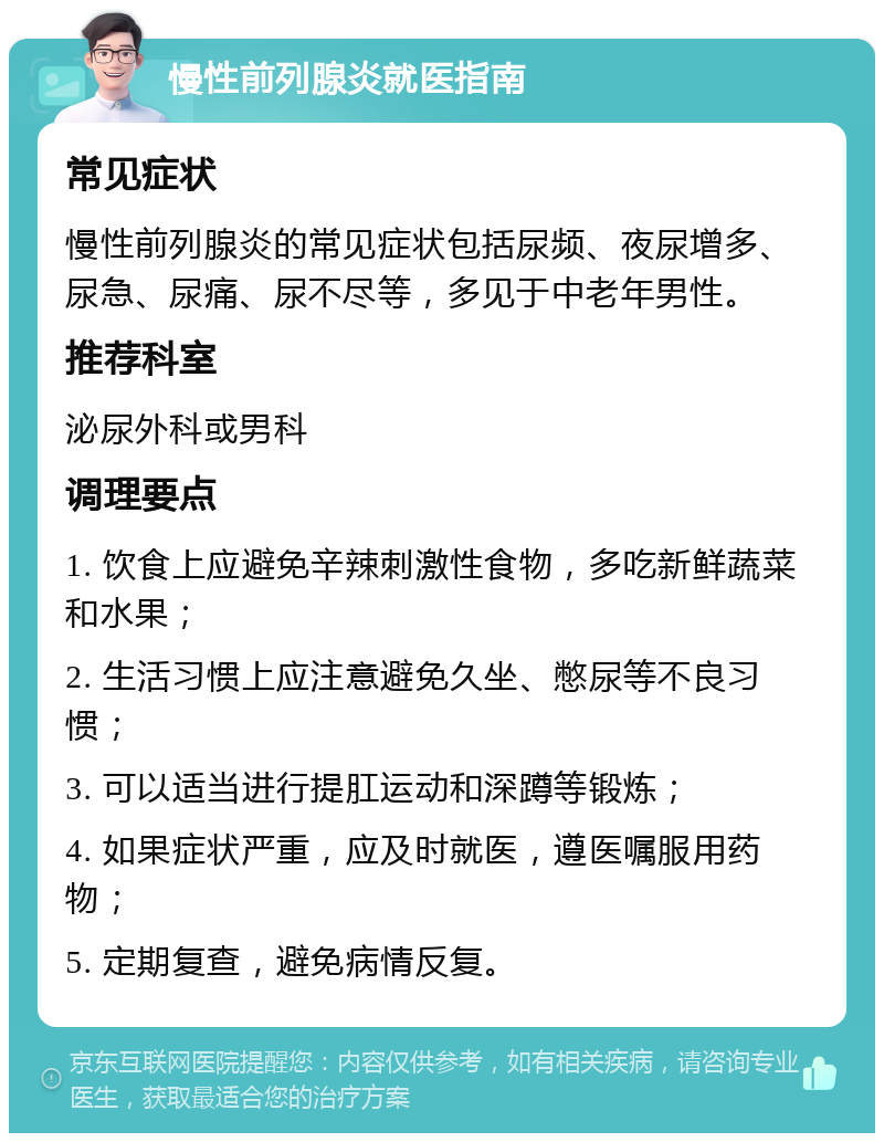 慢性前列腺炎就医指南 常见症状 慢性前列腺炎的常见症状包括尿频、夜尿增多、尿急、尿痛、尿不尽等，多见于中老年男性。 推荐科室 泌尿外科或男科 调理要点 1. 饮食上应避免辛辣刺激性食物，多吃新鲜蔬菜和水果； 2. 生活习惯上应注意避免久坐、憋尿等不良习惯； 3. 可以适当进行提肛运动和深蹲等锻炼； 4. 如果症状严重，应及时就医，遵医嘱服用药物； 5. 定期复查，避免病情反复。