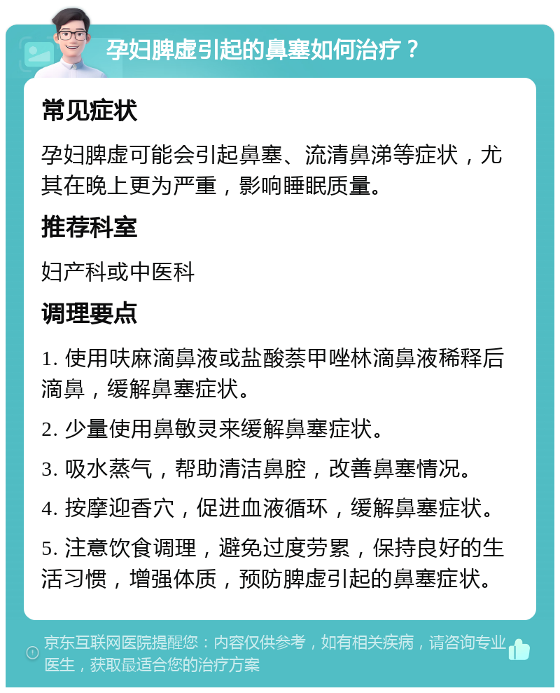 孕妇脾虚引起的鼻塞如何治疗？ 常见症状 孕妇脾虚可能会引起鼻塞、流清鼻涕等症状，尤其在晚上更为严重，影响睡眠质量。 推荐科室 妇产科或中医科 调理要点 1. 使用呋麻滴鼻液或盐酸萘甲唑林滴鼻液稀释后滴鼻，缓解鼻塞症状。 2. 少量使用鼻敏灵来缓解鼻塞症状。 3. 吸水蒸气，帮助清洁鼻腔，改善鼻塞情况。 4. 按摩迎香穴，促进血液循环，缓解鼻塞症状。 5. 注意饮食调理，避免过度劳累，保持良好的生活习惯，增强体质，预防脾虚引起的鼻塞症状。