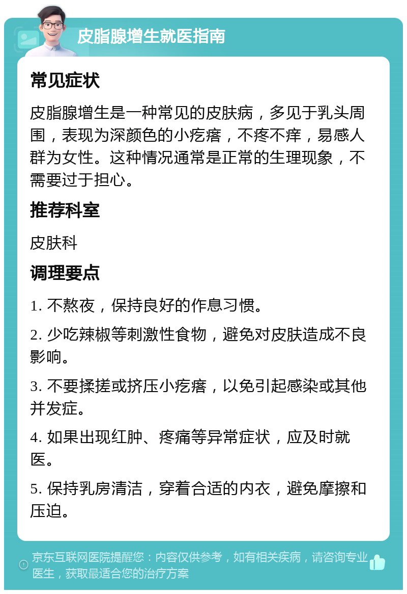 皮脂腺增生就医指南 常见症状 皮脂腺增生是一种常见的皮肤病，多见于乳头周围，表现为深颜色的小疙瘩，不疼不痒，易感人群为女性。这种情况通常是正常的生理现象，不需要过于担心。 推荐科室 皮肤科 调理要点 1. 不熬夜，保持良好的作息习惯。 2. 少吃辣椒等刺激性食物，避免对皮肤造成不良影响。 3. 不要揉搓或挤压小疙瘩，以免引起感染或其他并发症。 4. 如果出现红肿、疼痛等异常症状，应及时就医。 5. 保持乳房清洁，穿着合适的内衣，避免摩擦和压迫。