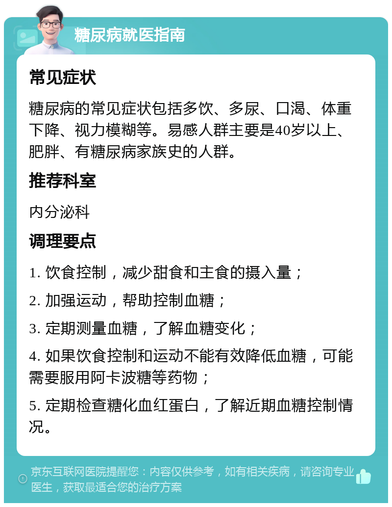 糖尿病就医指南 常见症状 糖尿病的常见症状包括多饮、多尿、口渴、体重下降、视力模糊等。易感人群主要是40岁以上、肥胖、有糖尿病家族史的人群。 推荐科室 内分泌科 调理要点 1. 饮食控制，减少甜食和主食的摄入量； 2. 加强运动，帮助控制血糖； 3. 定期测量血糖，了解血糖变化； 4. 如果饮食控制和运动不能有效降低血糖，可能需要服用阿卡波糖等药物； 5. 定期检查糖化血红蛋白，了解近期血糖控制情况。