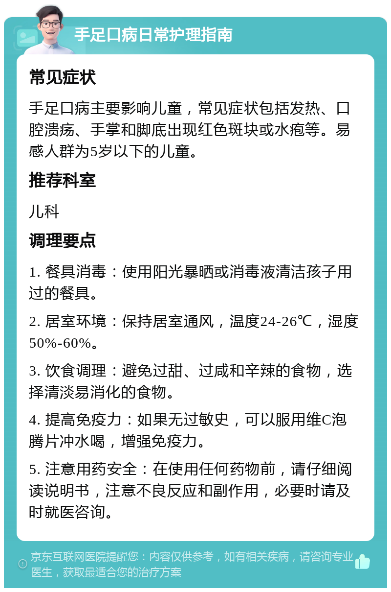 手足口病日常护理指南 常见症状 手足口病主要影响儿童，常见症状包括发热、口腔溃疡、手掌和脚底出现红色斑块或水疱等。易感人群为5岁以下的儿童。 推荐科室 儿科 调理要点 1. 餐具消毒：使用阳光暴晒或消毒液清洁孩子用过的餐具。 2. 居室环境：保持居室通风，温度24-26℃，湿度50%-60%。 3. 饮食调理：避免过甜、过咸和辛辣的食物，选择清淡易消化的食物。 4. 提高免疫力：如果无过敏史，可以服用维C泡腾片冲水喝，增强免疫力。 5. 注意用药安全：在使用任何药物前，请仔细阅读说明书，注意不良反应和副作用，必要时请及时就医咨询。