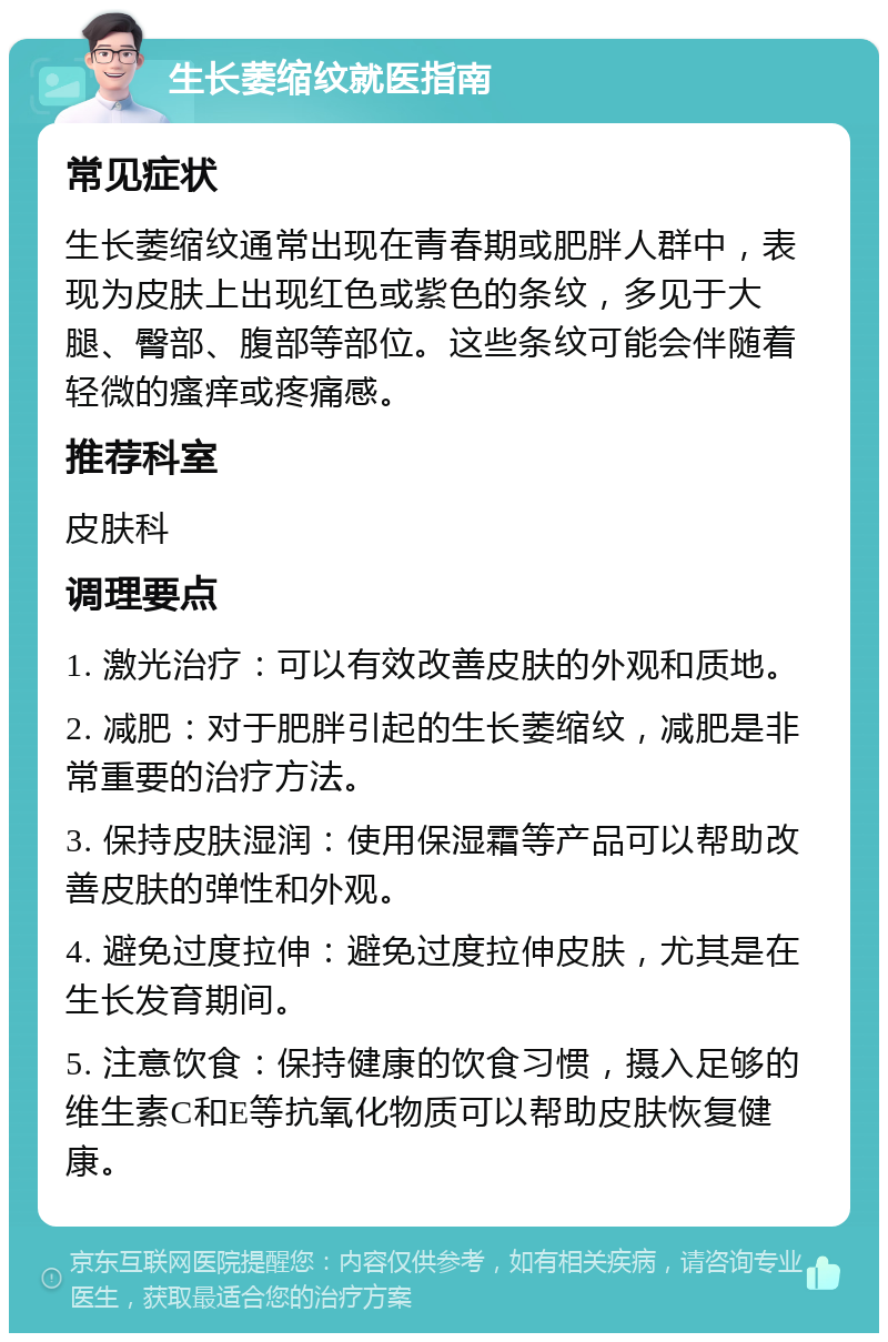 生长萎缩纹就医指南 常见症状 生长萎缩纹通常出现在青春期或肥胖人群中，表现为皮肤上出现红色或紫色的条纹，多见于大腿、臀部、腹部等部位。这些条纹可能会伴随着轻微的瘙痒或疼痛感。 推荐科室 皮肤科 调理要点 1. 激光治疗：可以有效改善皮肤的外观和质地。 2. 减肥：对于肥胖引起的生长萎缩纹，减肥是非常重要的治疗方法。 3. 保持皮肤湿润：使用保湿霜等产品可以帮助改善皮肤的弹性和外观。 4. 避免过度拉伸：避免过度拉伸皮肤，尤其是在生长发育期间。 5. 注意饮食：保持健康的饮食习惯，摄入足够的维生素C和E等抗氧化物质可以帮助皮肤恢复健康。