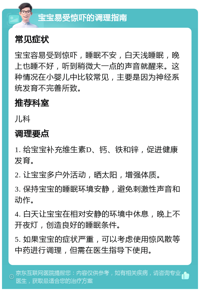 宝宝易受惊吓的调理指南 常见症状 宝宝容易受到惊吓，睡眠不安，白天浅睡眠，晚上也睡不好，听到稍微大一点的声音就醒来。这种情况在小婴儿中比较常见，主要是因为神经系统发育不完善所致。 推荐科室 儿科 调理要点 1. 给宝宝补充维生素D、钙、铁和锌，促进健康发育。 2. 让宝宝多户外活动，晒太阳，增强体质。 3. 保持宝宝的睡眠环境安静，避免刺激性声音和动作。 4. 白天让宝宝在相对安静的环境中休息，晚上不开夜灯，创造良好的睡眠条件。 5. 如果宝宝的症状严重，可以考虑使用惊风散等中药进行调理，但需在医生指导下使用。