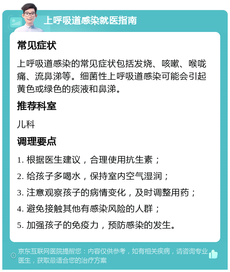 上呼吸道感染就医指南 常见症状 上呼吸道感染的常见症状包括发烧、咳嗽、喉咙痛、流鼻涕等。细菌性上呼吸道感染可能会引起黄色或绿色的痰液和鼻涕。 推荐科室 儿科 调理要点 1. 根据医生建议，合理使用抗生素； 2. 给孩子多喝水，保持室内空气湿润； 3. 注意观察孩子的病情变化，及时调整用药； 4. 避免接触其他有感染风险的人群； 5. 加强孩子的免疫力，预防感染的发生。