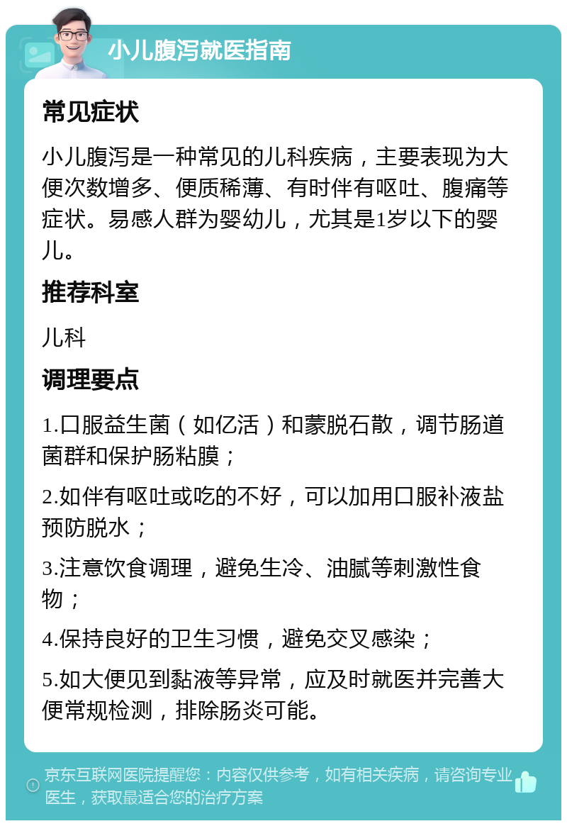 小儿腹泻就医指南 常见症状 小儿腹泻是一种常见的儿科疾病，主要表现为大便次数增多、便质稀薄、有时伴有呕吐、腹痛等症状。易感人群为婴幼儿，尤其是1岁以下的婴儿。 推荐科室 儿科 调理要点 1.口服益生菌（如亿活）和蒙脱石散，调节肠道菌群和保护肠粘膜； 2.如伴有呕吐或吃的不好，可以加用口服补液盐预防脱水； 3.注意饮食调理，避免生冷、油腻等刺激性食物； 4.保持良好的卫生习惯，避免交叉感染； 5.如大便见到黏液等异常，应及时就医并完善大便常规检测，排除肠炎可能。