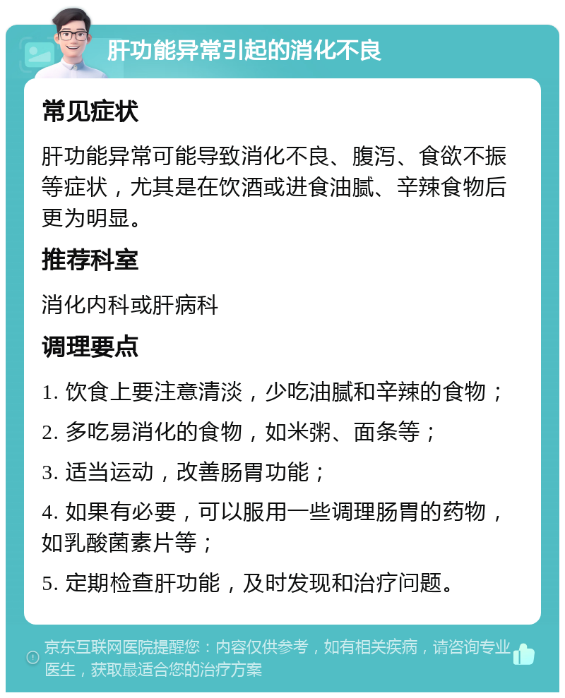 肝功能异常引起的消化不良 常见症状 肝功能异常可能导致消化不良、腹泻、食欲不振等症状，尤其是在饮酒或进食油腻、辛辣食物后更为明显。 推荐科室 消化内科或肝病科 调理要点 1. 饮食上要注意清淡，少吃油腻和辛辣的食物； 2. 多吃易消化的食物，如米粥、面条等； 3. 适当运动，改善肠胃功能； 4. 如果有必要，可以服用一些调理肠胃的药物，如乳酸菌素片等； 5. 定期检查肝功能，及时发现和治疗问题。