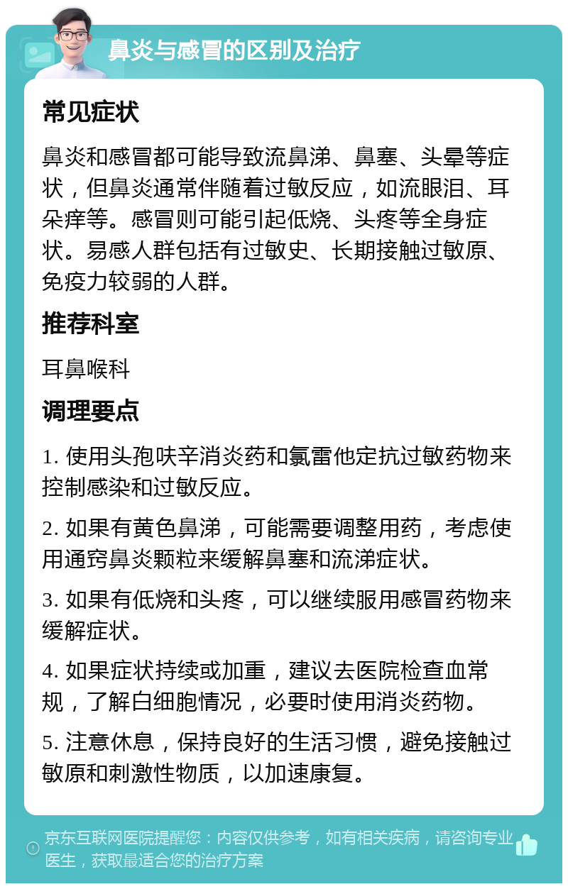 鼻炎与感冒的区别及治疗 常见症状 鼻炎和感冒都可能导致流鼻涕、鼻塞、头晕等症状，但鼻炎通常伴随着过敏反应，如流眼泪、耳朵痒等。感冒则可能引起低烧、头疼等全身症状。易感人群包括有过敏史、长期接触过敏原、免疫力较弱的人群。 推荐科室 耳鼻喉科 调理要点 1. 使用头孢呋辛消炎药和氯雷他定抗过敏药物来控制感染和过敏反应。 2. 如果有黄色鼻涕，可能需要调整用药，考虑使用通窍鼻炎颗粒来缓解鼻塞和流涕症状。 3. 如果有低烧和头疼，可以继续服用感冒药物来缓解症状。 4. 如果症状持续或加重，建议去医院检查血常规，了解白细胞情况，必要时使用消炎药物。 5. 注意休息，保持良好的生活习惯，避免接触过敏原和刺激性物质，以加速康复。