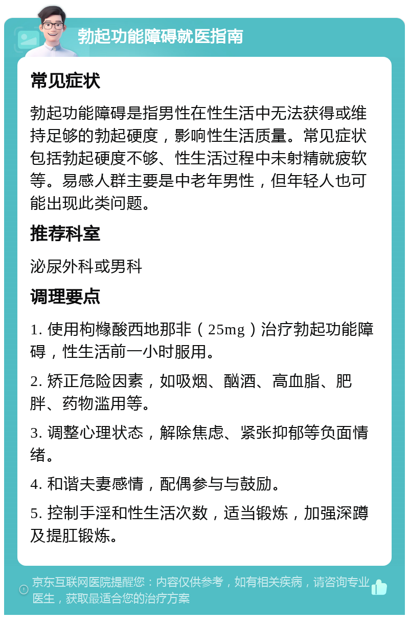 勃起功能障碍就医指南 常见症状 勃起功能障碍是指男性在性生活中无法获得或维持足够的勃起硬度，影响性生活质量。常见症状包括勃起硬度不够、性生活过程中未射精就疲软等。易感人群主要是中老年男性，但年轻人也可能出现此类问题。 推荐科室 泌尿外科或男科 调理要点 1. 使用枸橼酸西地那非（25mg）治疗勃起功能障碍，性生活前一小时服用。 2. 矫正危险因素，如吸烟、酗酒、高血脂、肥胖、药物滥用等。 3. 调整心理状态，解除焦虑、紧张抑郁等负面情绪。 4. 和谐夫妻感情，配偶参与与鼓励。 5. 控制手淫和性生活次数，适当锻炼，加强深蹲及提肛锻炼。