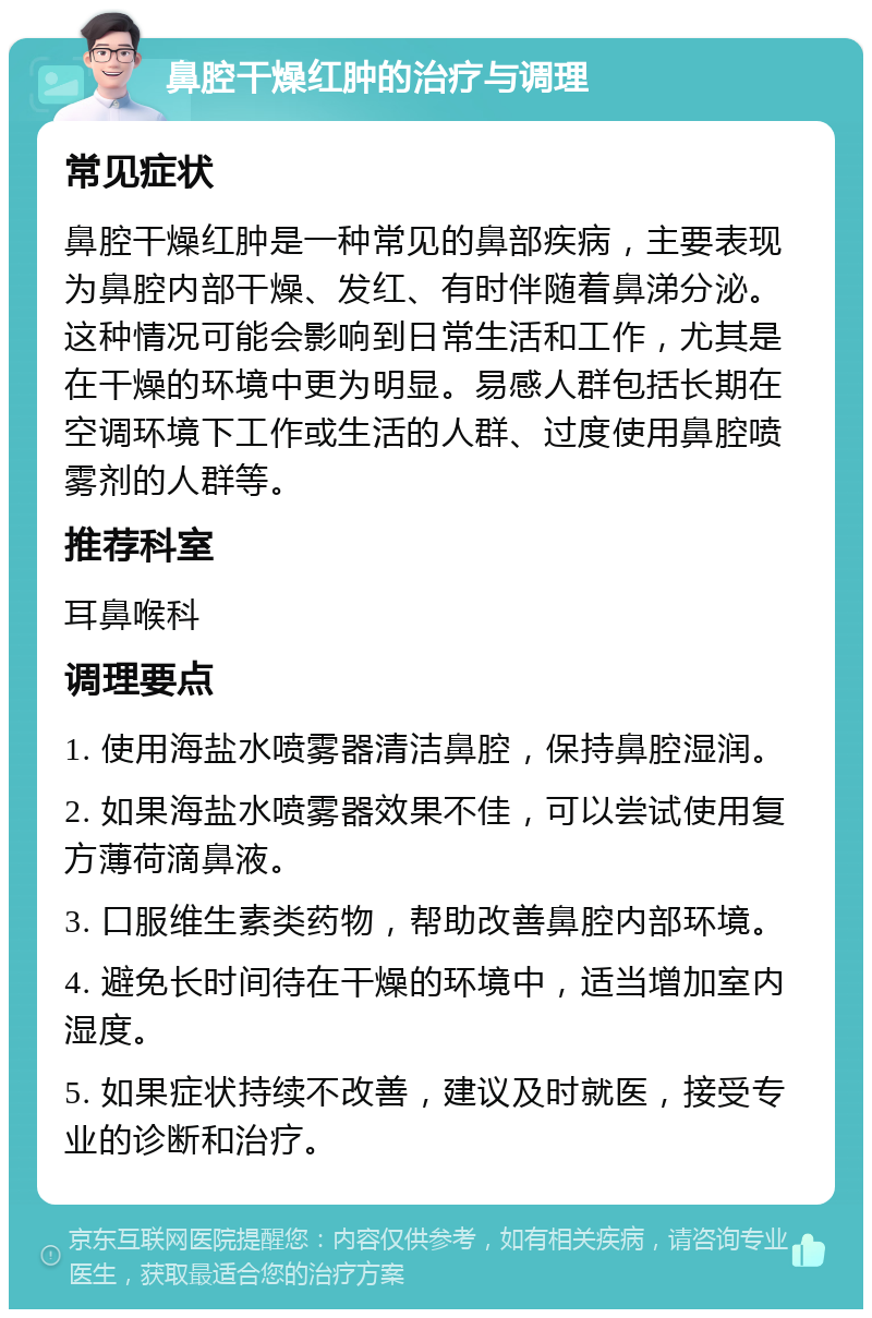 鼻腔干燥红肿的治疗与调理 常见症状 鼻腔干燥红肿是一种常见的鼻部疾病，主要表现为鼻腔内部干燥、发红、有时伴随着鼻涕分泌。这种情况可能会影响到日常生活和工作，尤其是在干燥的环境中更为明显。易感人群包括长期在空调环境下工作或生活的人群、过度使用鼻腔喷雾剂的人群等。 推荐科室 耳鼻喉科 调理要点 1. 使用海盐水喷雾器清洁鼻腔，保持鼻腔湿润。 2. 如果海盐水喷雾器效果不佳，可以尝试使用复方薄荷滴鼻液。 3. 口服维生素类药物，帮助改善鼻腔内部环境。 4. 避免长时间待在干燥的环境中，适当增加室内湿度。 5. 如果症状持续不改善，建议及时就医，接受专业的诊断和治疗。