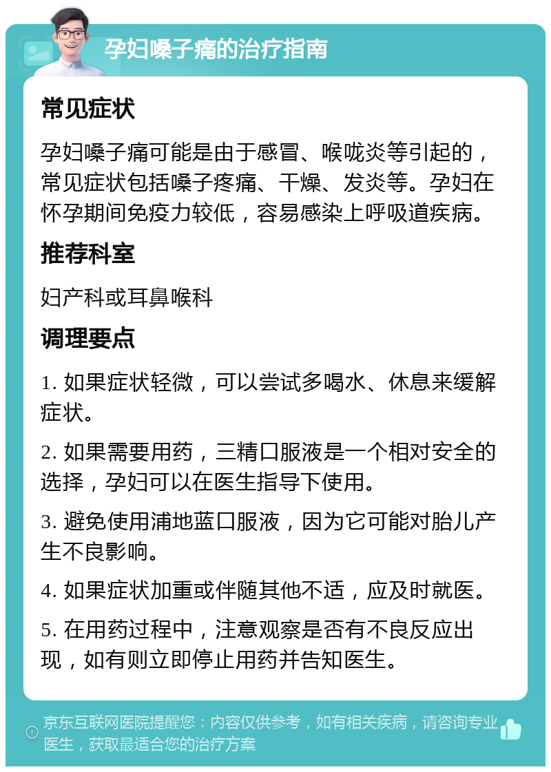 孕妇嗓子痛的治疗指南 常见症状 孕妇嗓子痛可能是由于感冒、喉咙炎等引起的，常见症状包括嗓子疼痛、干燥、发炎等。孕妇在怀孕期间免疫力较低，容易感染上呼吸道疾病。 推荐科室 妇产科或耳鼻喉科 调理要点 1. 如果症状轻微，可以尝试多喝水、休息来缓解症状。 2. 如果需要用药，三精口服液是一个相对安全的选择，孕妇可以在医生指导下使用。 3. 避免使用浦地蓝口服液，因为它可能对胎儿产生不良影响。 4. 如果症状加重或伴随其他不适，应及时就医。 5. 在用药过程中，注意观察是否有不良反应出现，如有则立即停止用药并告知医生。