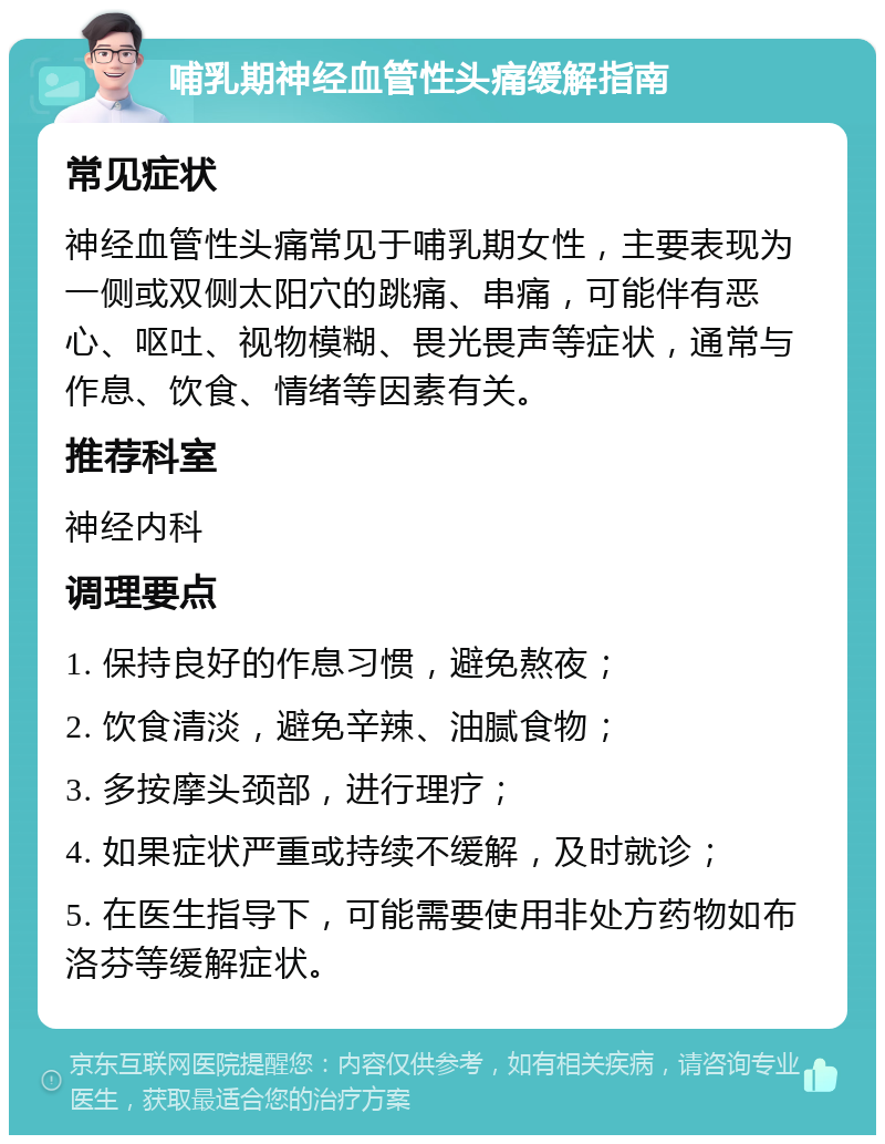 哺乳期神经血管性头痛缓解指南 常见症状 神经血管性头痛常见于哺乳期女性，主要表现为一侧或双侧太阳穴的跳痛、串痛，可能伴有恶心、呕吐、视物模糊、畏光畏声等症状，通常与作息、饮食、情绪等因素有关。 推荐科室 神经内科 调理要点 1. 保持良好的作息习惯，避免熬夜； 2. 饮食清淡，避免辛辣、油腻食物； 3. 多按摩头颈部，进行理疗； 4. 如果症状严重或持续不缓解，及时就诊； 5. 在医生指导下，可能需要使用非处方药物如布洛芬等缓解症状。