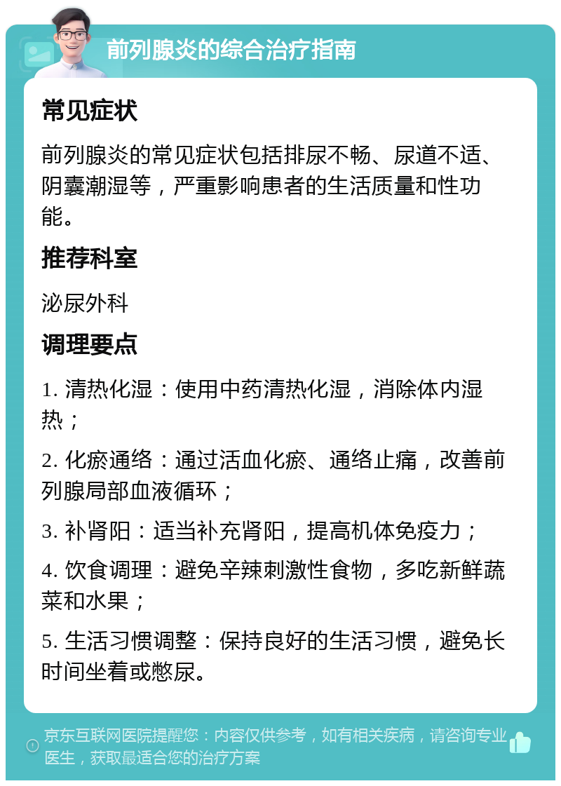 前列腺炎的综合治疗指南 常见症状 前列腺炎的常见症状包括排尿不畅、尿道不适、阴囊潮湿等，严重影响患者的生活质量和性功能。 推荐科室 泌尿外科 调理要点 1. 清热化湿：使用中药清热化湿，消除体内湿热； 2. 化瘀通络：通过活血化瘀、通络止痛，改善前列腺局部血液循环； 3. 补肾阳：适当补充肾阳，提高机体免疫力； 4. 饮食调理：避免辛辣刺激性食物，多吃新鲜蔬菜和水果； 5. 生活习惯调整：保持良好的生活习惯，避免长时间坐着或憋尿。