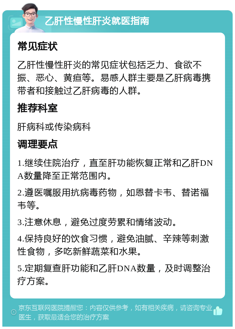 乙肝性慢性肝炎就医指南 常见症状 乙肝性慢性肝炎的常见症状包括乏力、食欲不振、恶心、黄疸等。易感人群主要是乙肝病毒携带者和接触过乙肝病毒的人群。 推荐科室 肝病科或传染病科 调理要点 1.继续住院治疗，直至肝功能恢复正常和乙肝DNA数量降至正常范围内。 2.遵医嘱服用抗病毒药物，如恩替卡韦、替诺福韦等。 3.注意休息，避免过度劳累和情绪波动。 4.保持良好的饮食习惯，避免油腻、辛辣等刺激性食物，多吃新鲜蔬菜和水果。 5.定期复查肝功能和乙肝DNA数量，及时调整治疗方案。