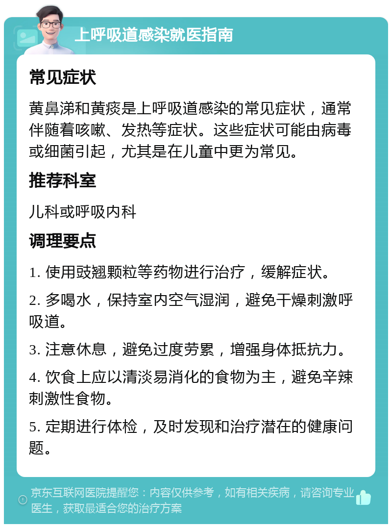 上呼吸道感染就医指南 常见症状 黄鼻涕和黄痰是上呼吸道感染的常见症状，通常伴随着咳嗽、发热等症状。这些症状可能由病毒或细菌引起，尤其是在儿童中更为常见。 推荐科室 儿科或呼吸内科 调理要点 1. 使用豉翘颗粒等药物进行治疗，缓解症状。 2. 多喝水，保持室内空气湿润，避免干燥刺激呼吸道。 3. 注意休息，避免过度劳累，增强身体抵抗力。 4. 饮食上应以清淡易消化的食物为主，避免辛辣刺激性食物。 5. 定期进行体检，及时发现和治疗潜在的健康问题。