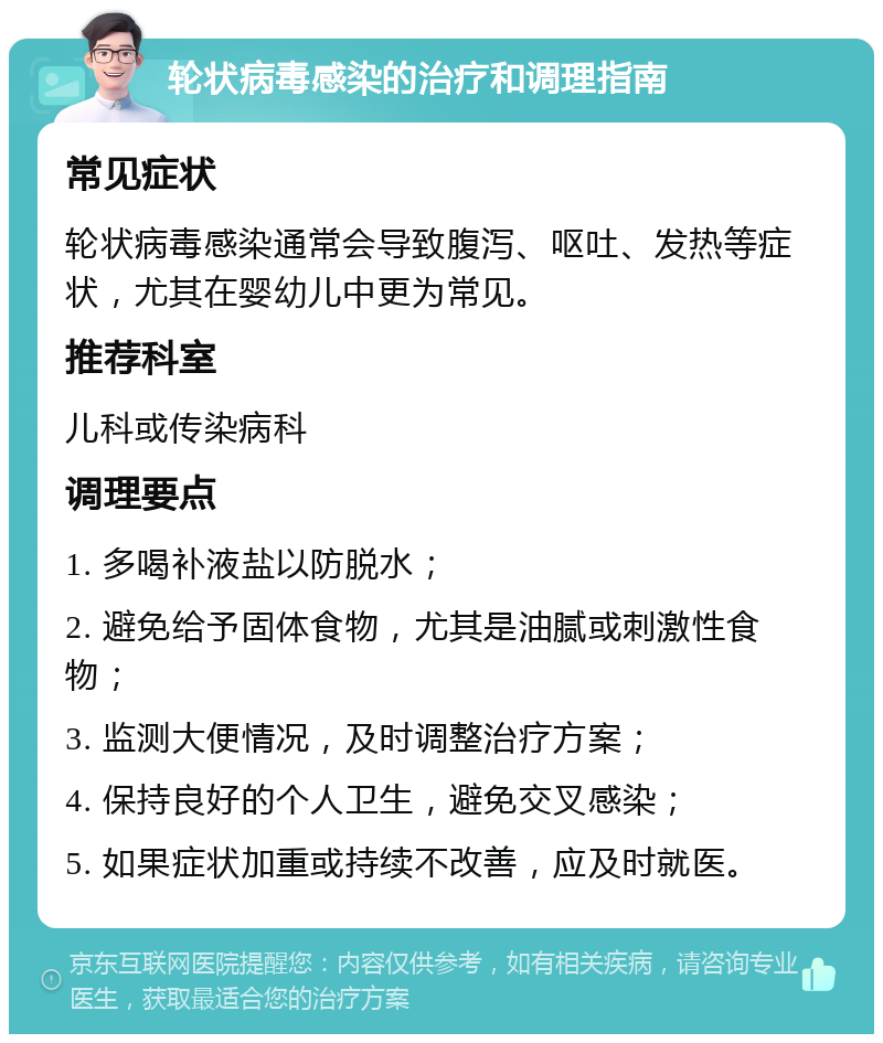 轮状病毒感染的治疗和调理指南 常见症状 轮状病毒感染通常会导致腹泻、呕吐、发热等症状，尤其在婴幼儿中更为常见。 推荐科室 儿科或传染病科 调理要点 1. 多喝补液盐以防脱水； 2. 避免给予固体食物，尤其是油腻或刺激性食物； 3. 监测大便情况，及时调整治疗方案； 4. 保持良好的个人卫生，避免交叉感染； 5. 如果症状加重或持续不改善，应及时就医。