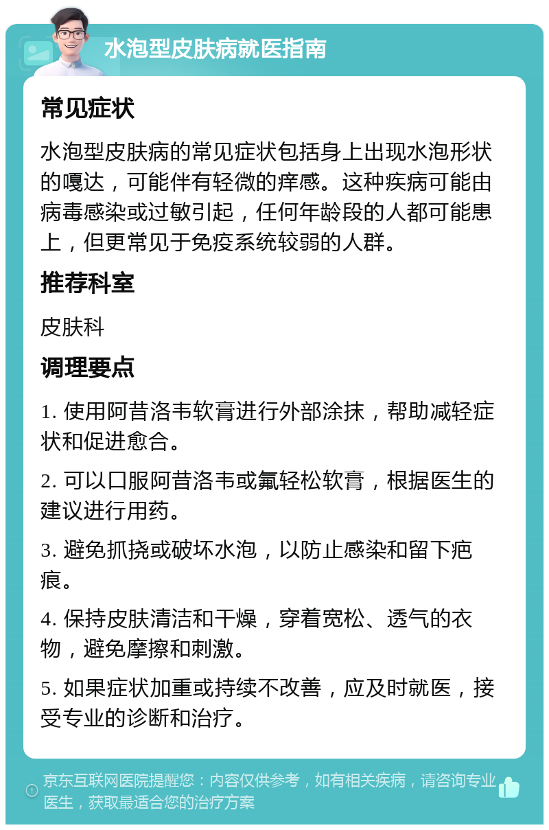 水泡型皮肤病就医指南 常见症状 水泡型皮肤病的常见症状包括身上出现水泡形状的嘎达，可能伴有轻微的痒感。这种疾病可能由病毒感染或过敏引起，任何年龄段的人都可能患上，但更常见于免疫系统较弱的人群。 推荐科室 皮肤科 调理要点 1. 使用阿昔洛韦软膏进行外部涂抹，帮助减轻症状和促进愈合。 2. 可以口服阿昔洛韦或氟轻松软膏，根据医生的建议进行用药。 3. 避免抓挠或破坏水泡，以防止感染和留下疤痕。 4. 保持皮肤清洁和干燥，穿着宽松、透气的衣物，避免摩擦和刺激。 5. 如果症状加重或持续不改善，应及时就医，接受专业的诊断和治疗。