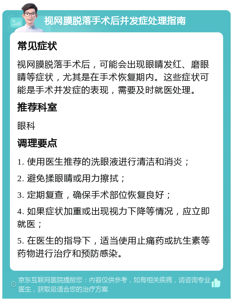 视网膜脱落手术后并发症处理指南 常见症状 视网膜脱落手术后，可能会出现眼睛发红、磨眼睛等症状，尤其是在手术恢复期内。这些症状可能是手术并发症的表现，需要及时就医处理。 推荐科室 眼科 调理要点 1. 使用医生推荐的洗眼液进行清洁和消炎； 2. 避免揉眼睛或用力擦拭； 3. 定期复查，确保手术部位恢复良好； 4. 如果症状加重或出现视力下降等情况，应立即就医； 5. 在医生的指导下，适当使用止痛药或抗生素等药物进行治疗和预防感染。