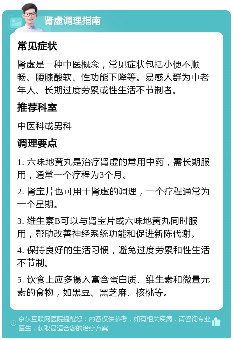 肾虚调理指南 常见症状 肾虚是一种中医概念，常见症状包括小便不顺畅、腰膝酸软、性功能下降等。易感人群为中老年人、长期过度劳累或性生活不节制者。 推荐科室 中医科或男科 调理要点 1. 六味地黄丸是治疗肾虚的常用中药，需长期服用，通常一个疗程为3个月。 2. 肾宝片也可用于肾虚的调理，一个疗程通常为一个星期。 3. 维生素B可以与肾宝片或六味地黄丸同时服用，帮助改善神经系统功能和促进新陈代谢。 4. 保持良好的生活习惯，避免过度劳累和性生活不节制。 5. 饮食上应多摄入富含蛋白质、维生素和微量元素的食物，如黑豆、黑芝麻、核桃等。