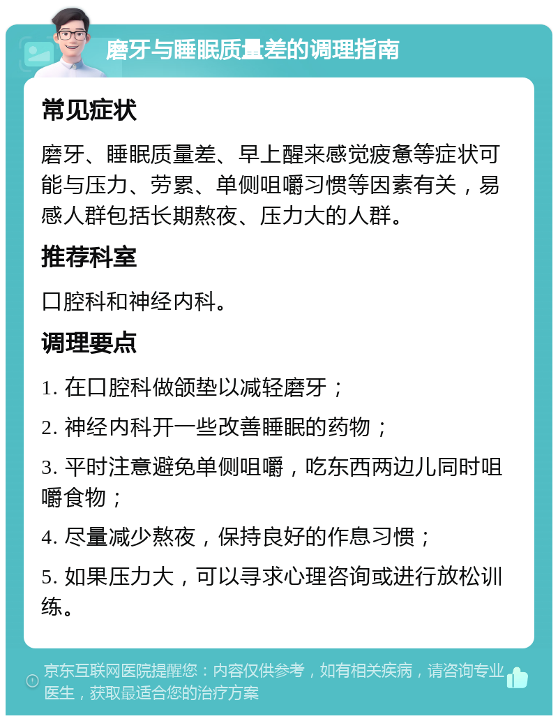 磨牙与睡眠质量差的调理指南 常见症状 磨牙、睡眠质量差、早上醒来感觉疲惫等症状可能与压力、劳累、单侧咀嚼习惯等因素有关，易感人群包括长期熬夜、压力大的人群。 推荐科室 口腔科和神经内科。 调理要点 1. 在口腔科做颌垫以减轻磨牙； 2. 神经内科开一些改善睡眠的药物； 3. 平时注意避免单侧咀嚼，吃东西两边儿同时咀嚼食物； 4. 尽量减少熬夜，保持良好的作息习惯； 5. 如果压力大，可以寻求心理咨询或进行放松训练。