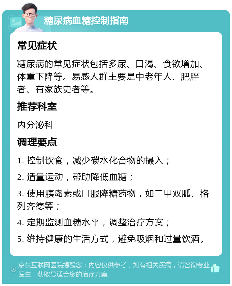 糖尿病血糖控制指南 常见症状 糖尿病的常见症状包括多尿、口渴、食欲增加、体重下降等。易感人群主要是中老年人、肥胖者、有家族史者等。 推荐科室 内分泌科 调理要点 1. 控制饮食，减少碳水化合物的摄入； 2. 适量运动，帮助降低血糖； 3. 使用胰岛素或口服降糖药物，如二甲双胍、格列齐德等； 4. 定期监测血糖水平，调整治疗方案； 5. 维持健康的生活方式，避免吸烟和过量饮酒。