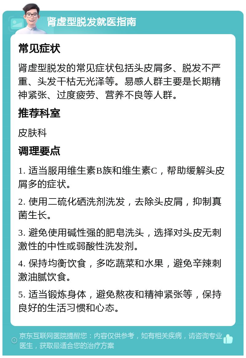 肾虚型脱发就医指南 常见症状 肾虚型脱发的常见症状包括头皮屑多、脱发不严重、头发干枯无光泽等。易感人群主要是长期精神紧张、过度疲劳、营养不良等人群。 推荐科室 皮肤科 调理要点 1. 适当服用维生素B族和维生素C，帮助缓解头皮屑多的症状。 2. 使用二硫化硒洗剂洗发，去除头皮屑，抑制真菌生长。 3. 避免使用碱性强的肥皂洗头，选择对头皮无刺激性的中性或弱酸性洗发剂。 4. 保持均衡饮食，多吃蔬菜和水果，避免辛辣刺激油腻饮食。 5. 适当锻炼身体，避免熬夜和精神紧张等，保持良好的生活习惯和心态。