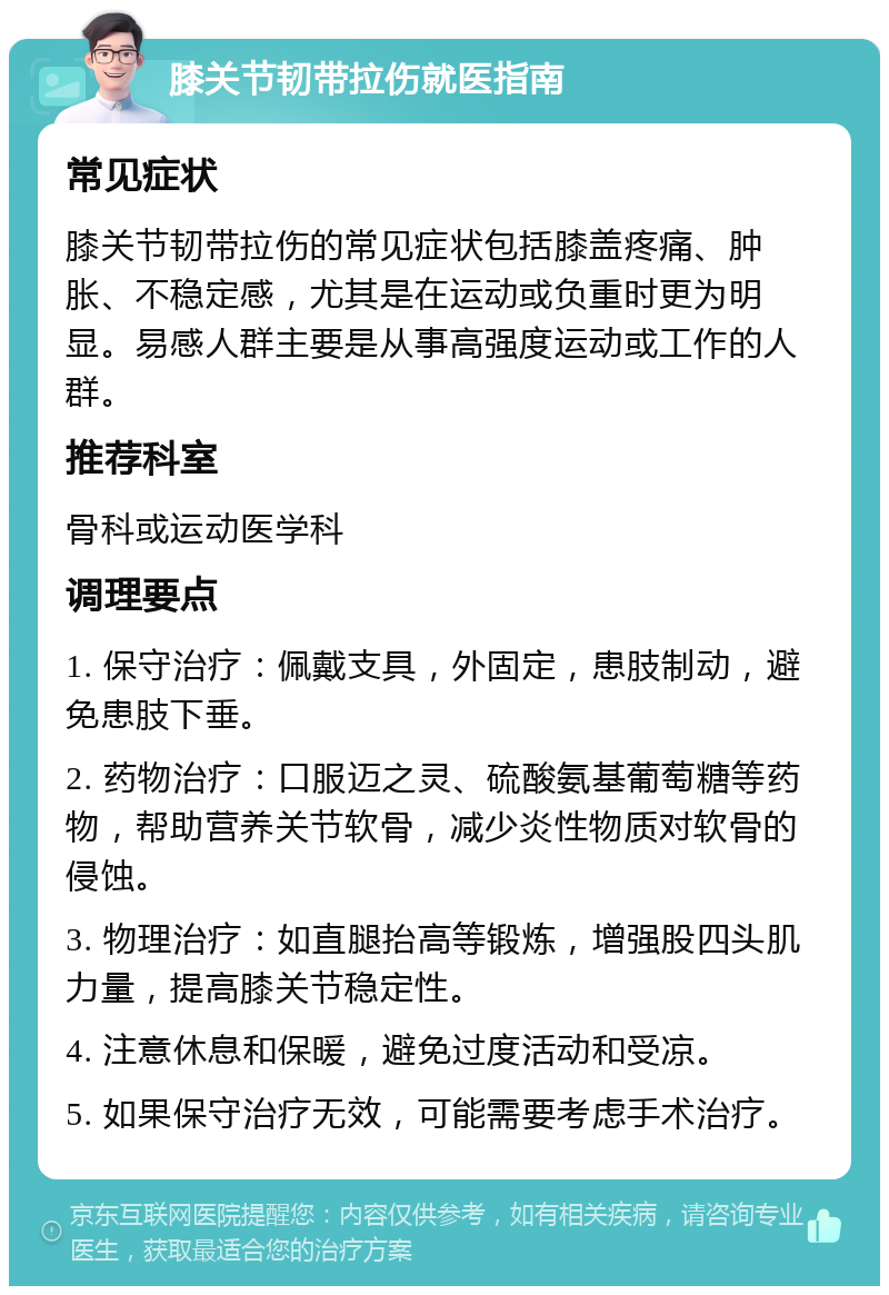 膝关节韧带拉伤就医指南 常见症状 膝关节韧带拉伤的常见症状包括膝盖疼痛、肿胀、不稳定感，尤其是在运动或负重时更为明显。易感人群主要是从事高强度运动或工作的人群。 推荐科室 骨科或运动医学科 调理要点 1. 保守治疗：佩戴支具，外固定，患肢制动，避免患肢下垂。 2. 药物治疗：口服迈之灵、硫酸氨基葡萄糖等药物，帮助营养关节软骨，减少炎性物质对软骨的侵蚀。 3. 物理治疗：如直腿抬高等锻炼，增强股四头肌力量，提高膝关节稳定性。 4. 注意休息和保暖，避免过度活动和受凉。 5. 如果保守治疗无效，可能需要考虑手术治疗。