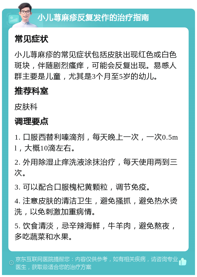 小儿荨麻疹反复发作的治疗指南 常见症状 小儿荨麻疹的常见症状包括皮肤出现红色或白色斑块，伴随剧烈瘙痒，可能会反复出现。易感人群主要是儿童，尤其是3个月至5岁的幼儿。 推荐科室 皮肤科 调理要点 1. 口服西替利嗪滴剂，每天晚上一次，一次0.5ml，大概10滴左右。 2. 外用除湿止痒洗液涂抹治疗，每天使用两到三次。 3. 可以配合口服槐杞黄颗粒，调节免疫。 4. 注意皮肤的清洁卫生，避免搔抓，避免热水烫洗，以免刺激加重病情。 5. 饮食清淡，忌辛辣海鲜，牛羊肉，避免熬夜，多吃蔬菜和水果。