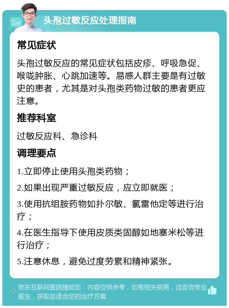 头孢过敏反应处理指南 常见症状 头孢过敏反应的常见症状包括皮疹、呼吸急促、喉咙肿胀、心跳加速等。易感人群主要是有过敏史的患者，尤其是对头孢类药物过敏的患者更应注意。 推荐科室 过敏反应科、急诊科 调理要点 1.立即停止使用头孢类药物； 2.如果出现严重过敏反应，应立即就医； 3.使用抗组胺药物如扑尔敏、氯雷他定等进行治疗； 4.在医生指导下使用皮质类固醇如地塞米松等进行治疗； 5.注意休息，避免过度劳累和精神紧张。