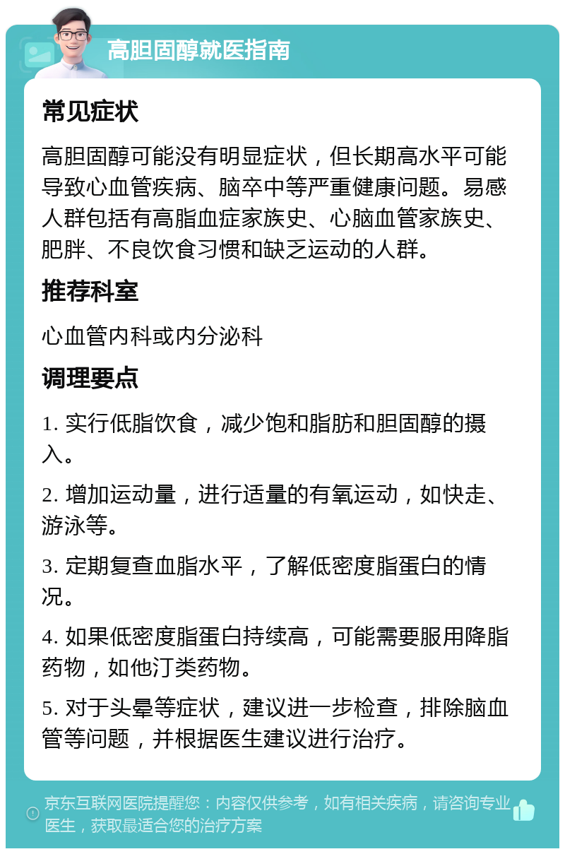 高胆固醇就医指南 常见症状 高胆固醇可能没有明显症状，但长期高水平可能导致心血管疾病、脑卒中等严重健康问题。易感人群包括有高脂血症家族史、心脑血管家族史、肥胖、不良饮食习惯和缺乏运动的人群。 推荐科室 心血管内科或内分泌科 调理要点 1. 实行低脂饮食，减少饱和脂肪和胆固醇的摄入。 2. 增加运动量，进行适量的有氧运动，如快走、游泳等。 3. 定期复查血脂水平，了解低密度脂蛋白的情况。 4. 如果低密度脂蛋白持续高，可能需要服用降脂药物，如他汀类药物。 5. 对于头晕等症状，建议进一步检查，排除脑血管等问题，并根据医生建议进行治疗。