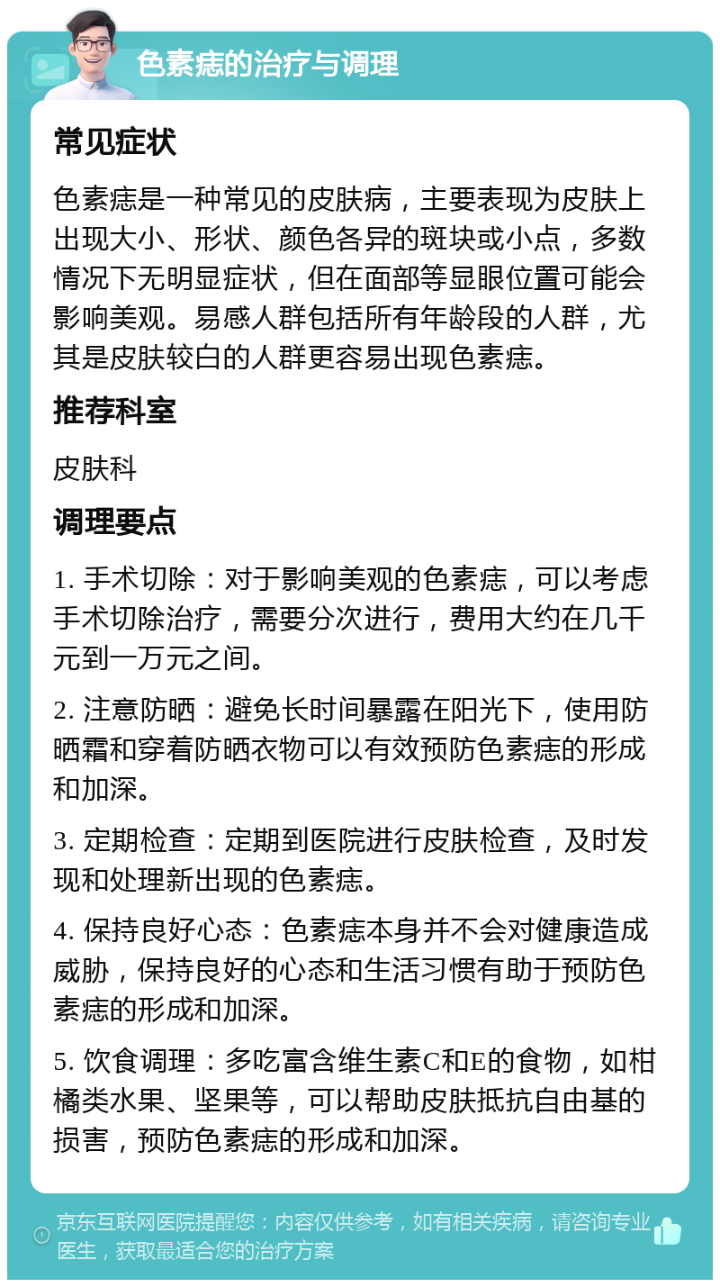 色素痣的治疗与调理 常见症状 色素痣是一种常见的皮肤病，主要表现为皮肤上出现大小、形状、颜色各异的斑块或小点，多数情况下无明显症状，但在面部等显眼位置可能会影响美观。易感人群包括所有年龄段的人群，尤其是皮肤较白的人群更容易出现色素痣。 推荐科室 皮肤科 调理要点 1. 手术切除：对于影响美观的色素痣，可以考虑手术切除治疗，需要分次进行，费用大约在几千元到一万元之间。 2. 注意防晒：避免长时间暴露在阳光下，使用防晒霜和穿着防晒衣物可以有效预防色素痣的形成和加深。 3. 定期检查：定期到医院进行皮肤检查，及时发现和处理新出现的色素痣。 4. 保持良好心态：色素痣本身并不会对健康造成威胁，保持良好的心态和生活习惯有助于预防色素痣的形成和加深。 5. 饮食调理：多吃富含维生素C和E的食物，如柑橘类水果、坚果等，可以帮助皮肤抵抗自由基的损害，预防色素痣的形成和加深。