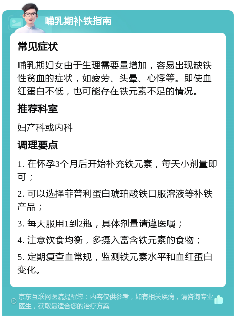 哺乳期补铁指南 常见症状 哺乳期妇女由于生理需要量增加，容易出现缺铁性贫血的症状，如疲劳、头晕、心悸等。即使血红蛋白不低，也可能存在铁元素不足的情况。 推荐科室 妇产科或内科 调理要点 1. 在怀孕3个月后开始补充铁元素，每天小剂量即可； 2. 可以选择菲普利蛋白琥珀酸铁口服溶液等补铁产品； 3. 每天服用1到2瓶，具体剂量请遵医嘱； 4. 注意饮食均衡，多摄入富含铁元素的食物； 5. 定期复查血常规，监测铁元素水平和血红蛋白变化。