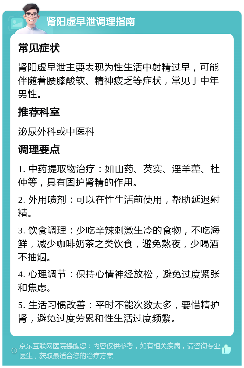 肾阳虚早泄调理指南 常见症状 肾阳虚早泄主要表现为性生活中射精过早，可能伴随着腰膝酸软、精神疲乏等症状，常见于中年男性。 推荐科室 泌尿外科或中医科 调理要点 1. 中药提取物治疗：如山药、芡实、淫羊藿、杜仲等，具有固护肾精的作用。 2. 外用喷剂：可以在性生活前使用，帮助延迟射精。 3. 饮食调理：少吃辛辣刺激生冷的食物，不吃海鲜，减少咖啡奶茶之类饮食，避免熬夜，少喝酒不抽烟。 4. 心理调节：保持心情神经放松，避免过度紧张和焦虑。 5. 生活习惯改善：平时不能次数太多，要惜精护肾，避免过度劳累和性生活过度频繁。