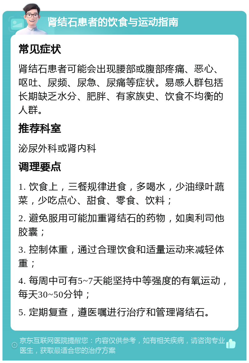 肾结石患者的饮食与运动指南 常见症状 肾结石患者可能会出现腰部或腹部疼痛、恶心、呕吐、尿频、尿急、尿痛等症状。易感人群包括长期缺乏水分、肥胖、有家族史、饮食不均衡的人群。 推荐科室 泌尿外科或肾内科 调理要点 1. 饮食上，三餐规律进食，多喝水，少油绿叶蔬菜，少吃点心、甜食、零食、饮料； 2. 避免服用可能加重肾结石的药物，如奥利司他胶囊； 3. 控制体重，通过合理饮食和适量运动来减轻体重； 4. 每周中可有5~7天能坚持中等强度的有氧运动，每天30~50分钟； 5. 定期复查，遵医嘱进行治疗和管理肾结石。