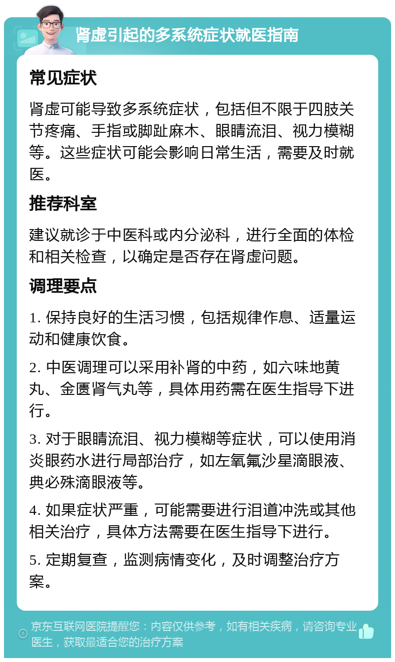 肾虚引起的多系统症状就医指南 常见症状 肾虚可能导致多系统症状，包括但不限于四肢关节疼痛、手指或脚趾麻木、眼睛流泪、视力模糊等。这些症状可能会影响日常生活，需要及时就医。 推荐科室 建议就诊于中医科或内分泌科，进行全面的体检和相关检查，以确定是否存在肾虚问题。 调理要点 1. 保持良好的生活习惯，包括规律作息、适量运动和健康饮食。 2. 中医调理可以采用补肾的中药，如六味地黄丸、金匮肾气丸等，具体用药需在医生指导下进行。 3. 对于眼睛流泪、视力模糊等症状，可以使用消炎眼药水进行局部治疗，如左氧氟沙星滴眼液、典必殊滴眼液等。 4. 如果症状严重，可能需要进行泪道冲洗或其他相关治疗，具体方法需要在医生指导下进行。 5. 定期复查，监测病情变化，及时调整治疗方案。