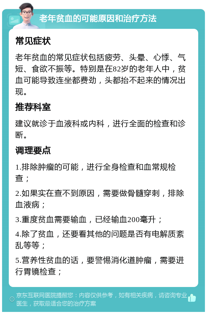 老年贫血的可能原因和治疗方法 常见症状 老年贫血的常见症状包括疲劳、头晕、心悸、气短、食欲不振等。特别是在82岁的老年人中，贫血可能导致连坐都费劲，头都抬不起来的情况出现。 推荐科室 建议就诊于血液科或内科，进行全面的检查和诊断。 调理要点 1.排除肿瘤的可能，进行全身检查和血常规检查； 2.如果实在查不到原因，需要做骨髓穿刺，排除血液病； 3.重度贫血需要输血，已经输血200毫升； 4.除了贫血，还要看其他的问题是否有电解质紊乱等等； 5.营养性贫血的话，要警惕消化道肿瘤，需要进行胃镜检查；