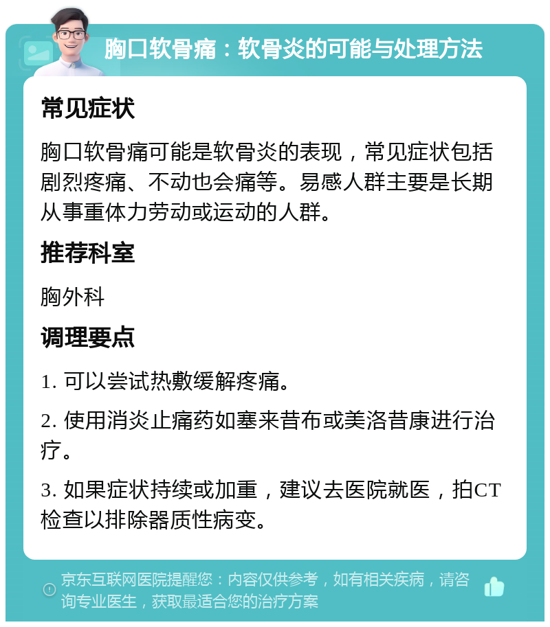 胸口软骨痛：软骨炎的可能与处理方法 常见症状 胸口软骨痛可能是软骨炎的表现，常见症状包括剧烈疼痛、不动也会痛等。易感人群主要是长期从事重体力劳动或运动的人群。 推荐科室 胸外科 调理要点 1. 可以尝试热敷缓解疼痛。 2. 使用消炎止痛药如塞来昔布或美洛昔康进行治疗。 3. 如果症状持续或加重，建议去医院就医，拍CT检查以排除器质性病变。