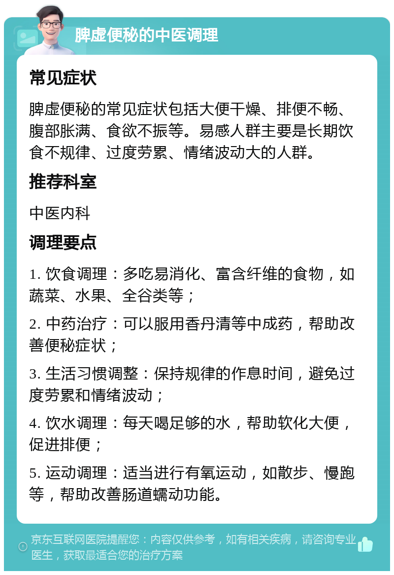 脾虚便秘的中医调理 常见症状 脾虚便秘的常见症状包括大便干燥、排便不畅、腹部胀满、食欲不振等。易感人群主要是长期饮食不规律、过度劳累、情绪波动大的人群。 推荐科室 中医内科 调理要点 1. 饮食调理：多吃易消化、富含纤维的食物，如蔬菜、水果、全谷类等； 2. 中药治疗：可以服用香丹清等中成药，帮助改善便秘症状； 3. 生活习惯调整：保持规律的作息时间，避免过度劳累和情绪波动； 4. 饮水调理：每天喝足够的水，帮助软化大便，促进排便； 5. 运动调理：适当进行有氧运动，如散步、慢跑等，帮助改善肠道蠕动功能。