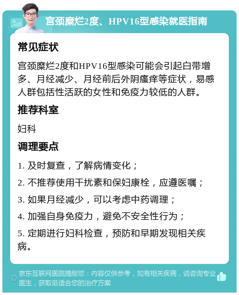 宫颈糜烂2度、HPV16型感染就医指南 常见症状 宫颈糜烂2度和HPV16型感染可能会引起白带增多、月经减少、月经前后外阴瘙痒等症状，易感人群包括性活跃的女性和免疫力较低的人群。 推荐科室 妇科 调理要点 1. 及时复查，了解病情变化； 2. 不推荐使用干扰素和保妇康栓，应遵医嘱； 3. 如果月经减少，可以考虑中药调理； 4. 加强自身免疫力，避免不安全性行为； 5. 定期进行妇科检查，预防和早期发现相关疾病。