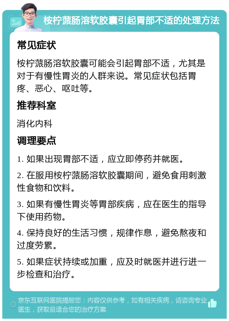 桉柠蒎肠溶软胶囊引起胃部不适的处理方法 常见症状 桉柠蒎肠溶软胶囊可能会引起胃部不适，尤其是对于有慢性胃炎的人群来说。常见症状包括胃疼、恶心、呕吐等。 推荐科室 消化内科 调理要点 1. 如果出现胃部不适，应立即停药并就医。 2. 在服用桉柠蒎肠溶软胶囊期间，避免食用刺激性食物和饮料。 3. 如果有慢性胃炎等胃部疾病，应在医生的指导下使用药物。 4. 保持良好的生活习惯，规律作息，避免熬夜和过度劳累。 5. 如果症状持续或加重，应及时就医并进行进一步检查和治疗。