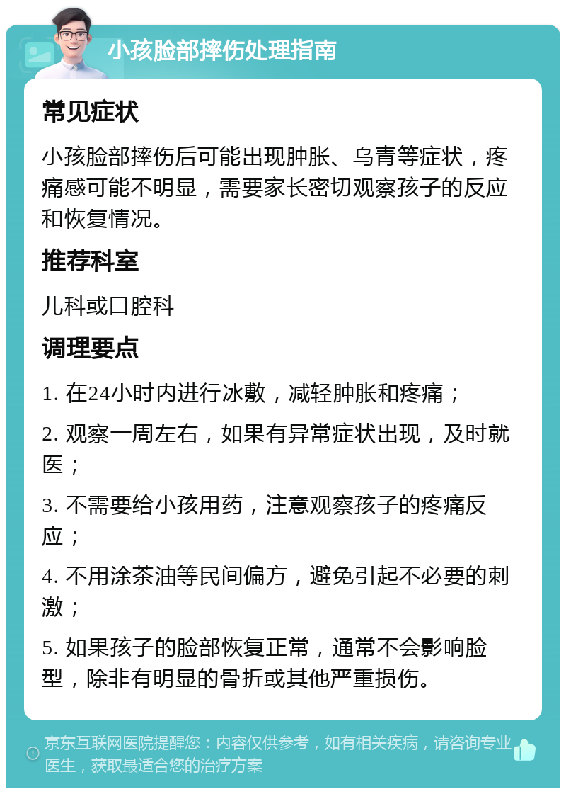 小孩脸部摔伤处理指南 常见症状 小孩脸部摔伤后可能出现肿胀、乌青等症状，疼痛感可能不明显，需要家长密切观察孩子的反应和恢复情况。 推荐科室 儿科或口腔科 调理要点 1. 在24小时内进行冰敷，减轻肿胀和疼痛； 2. 观察一周左右，如果有异常症状出现，及时就医； 3. 不需要给小孩用药，注意观察孩子的疼痛反应； 4. 不用涂茶油等民间偏方，避免引起不必要的刺激； 5. 如果孩子的脸部恢复正常，通常不会影响脸型，除非有明显的骨折或其他严重损伤。