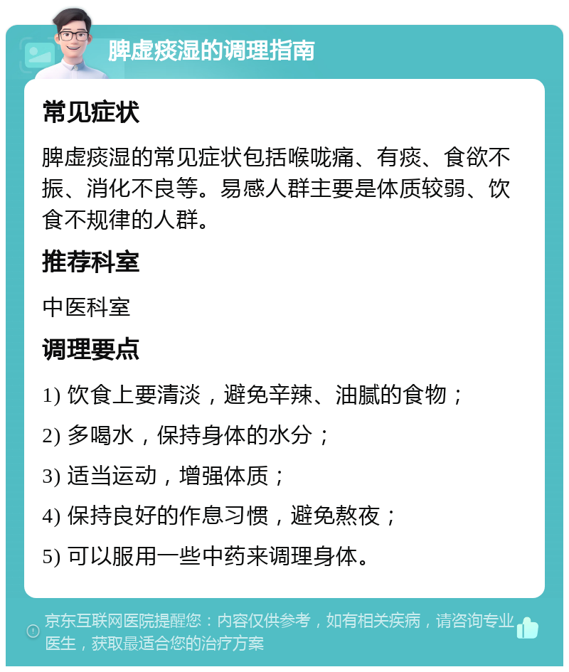 脾虚痰湿的调理指南 常见症状 脾虚痰湿的常见症状包括喉咙痛、有痰、食欲不振、消化不良等。易感人群主要是体质较弱、饮食不规律的人群。 推荐科室 中医科室 调理要点 1) 饮食上要清淡，避免辛辣、油腻的食物； 2) 多喝水，保持身体的水分； 3) 适当运动，增强体质； 4) 保持良好的作息习惯，避免熬夜； 5) 可以服用一些中药来调理身体。