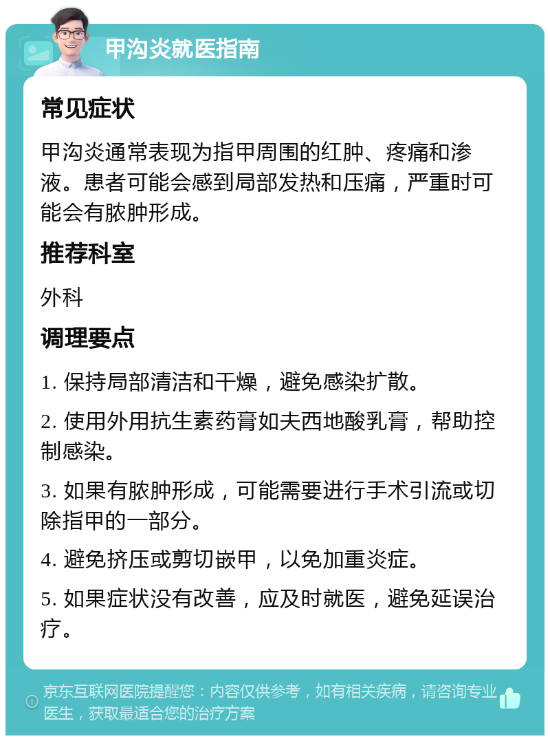 甲沟炎就医指南 常见症状 甲沟炎通常表现为指甲周围的红肿、疼痛和渗液。患者可能会感到局部发热和压痛，严重时可能会有脓肿形成。 推荐科室 外科 调理要点 1. 保持局部清洁和干燥，避免感染扩散。 2. 使用外用抗生素药膏如夫西地酸乳膏，帮助控制感染。 3. 如果有脓肿形成，可能需要进行手术引流或切除指甲的一部分。 4. 避免挤压或剪切嵌甲，以免加重炎症。 5. 如果症状没有改善，应及时就医，避免延误治疗。