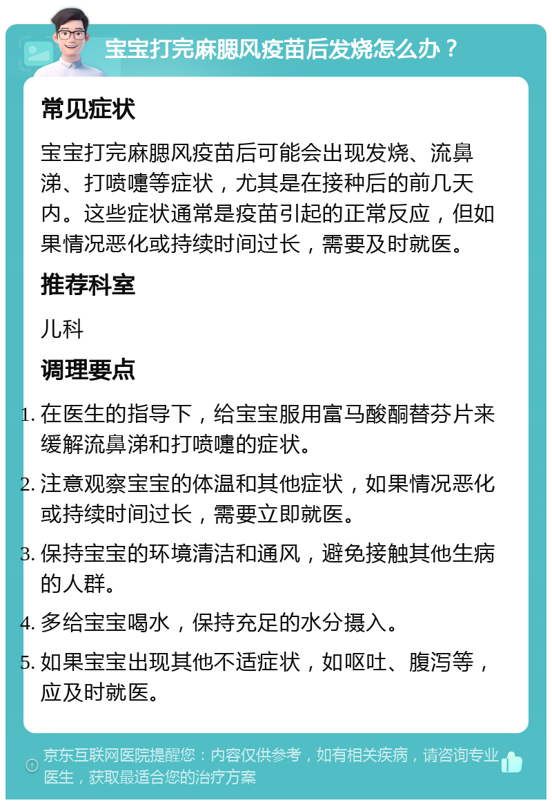 宝宝打完麻腮风疫苗后发烧怎么办？ 常见症状 宝宝打完麻腮风疫苗后可能会出现发烧、流鼻涕、打喷嚏等症状，尤其是在接种后的前几天内。这些症状通常是疫苗引起的正常反应，但如果情况恶化或持续时间过长，需要及时就医。 推荐科室 儿科 调理要点 在医生的指导下，给宝宝服用富马酸酮替芬片来缓解流鼻涕和打喷嚏的症状。 注意观察宝宝的体温和其他症状，如果情况恶化或持续时间过长，需要立即就医。 保持宝宝的环境清洁和通风，避免接触其他生病的人群。 多给宝宝喝水，保持充足的水分摄入。 如果宝宝出现其他不适症状，如呕吐、腹泻等，应及时就医。