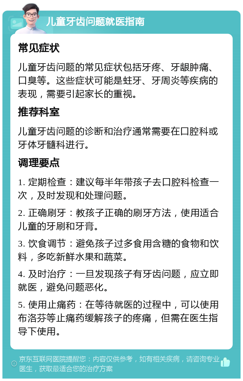 儿童牙齿问题就医指南 常见症状 儿童牙齿问题的常见症状包括牙疼、牙龈肿痛、口臭等。这些症状可能是蛀牙、牙周炎等疾病的表现，需要引起家长的重视。 推荐科室 儿童牙齿问题的诊断和治疗通常需要在口腔科或牙体牙髓科进行。 调理要点 1. 定期检查：建议每半年带孩子去口腔科检查一次，及时发现和处理问题。 2. 正确刷牙：教孩子正确的刷牙方法，使用适合儿童的牙刷和牙膏。 3. 饮食调节：避免孩子过多食用含糖的食物和饮料，多吃新鲜水果和蔬菜。 4. 及时治疗：一旦发现孩子有牙齿问题，应立即就医，避免问题恶化。 5. 使用止痛药：在等待就医的过程中，可以使用布洛芬等止痛药缓解孩子的疼痛，但需在医生指导下使用。