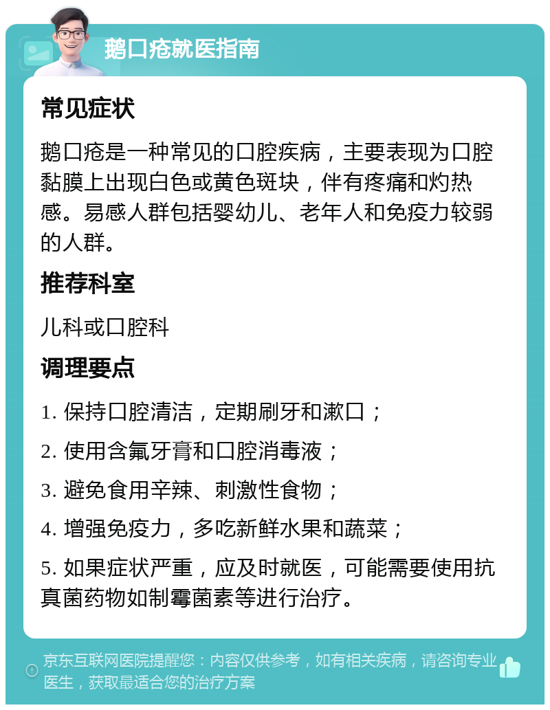 鹅口疮就医指南 常见症状 鹅口疮是一种常见的口腔疾病，主要表现为口腔黏膜上出现白色或黄色斑块，伴有疼痛和灼热感。易感人群包括婴幼儿、老年人和免疫力较弱的人群。 推荐科室 儿科或口腔科 调理要点 1. 保持口腔清洁，定期刷牙和漱口； 2. 使用含氟牙膏和口腔消毒液； 3. 避免食用辛辣、刺激性食物； 4. 增强免疫力，多吃新鲜水果和蔬菜； 5. 如果症状严重，应及时就医，可能需要使用抗真菌药物如制霉菌素等进行治疗。