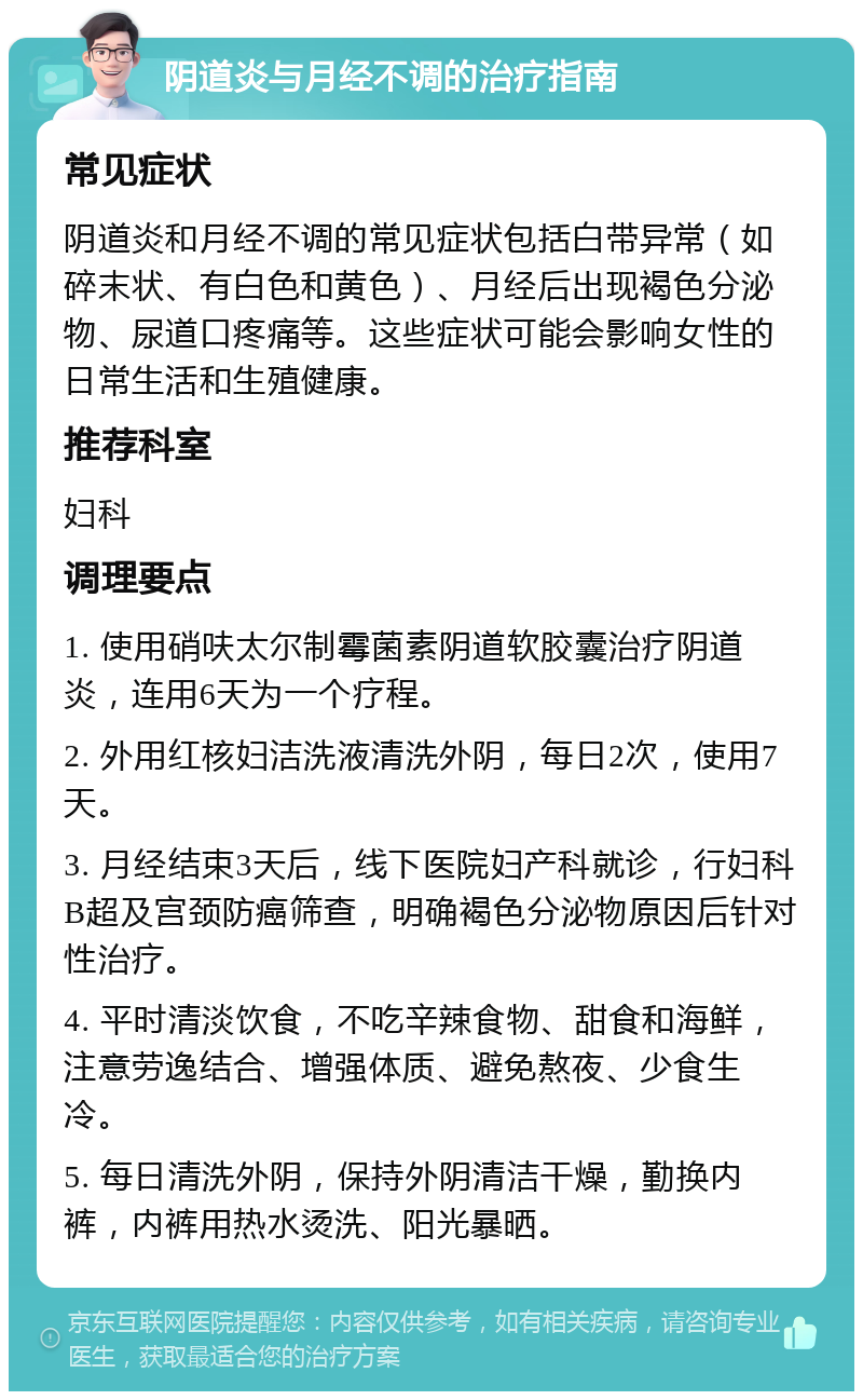 阴道炎与月经不调的治疗指南 常见症状 阴道炎和月经不调的常见症状包括白带异常（如碎末状、有白色和黄色）、月经后出现褐色分泌物、尿道口疼痛等。这些症状可能会影响女性的日常生活和生殖健康。 推荐科室 妇科 调理要点 1. 使用硝呋太尔制霉菌素阴道软胶囊治疗阴道炎，连用6天为一个疗程。 2. 外用红核妇洁洗液清洗外阴，每日2次，使用7天。 3. 月经结束3天后，线下医院妇产科就诊，行妇科B超及宫颈防癌筛查，明确褐色分泌物原因后针对性治疗。 4. 平时清淡饮食，不吃辛辣食物、甜食和海鲜，注意劳逸结合、增强体质、避免熬夜、少食生冷。 5. 每日清洗外阴，保持外阴清洁干燥，勤换内裤，内裤用热水烫洗、阳光暴晒。