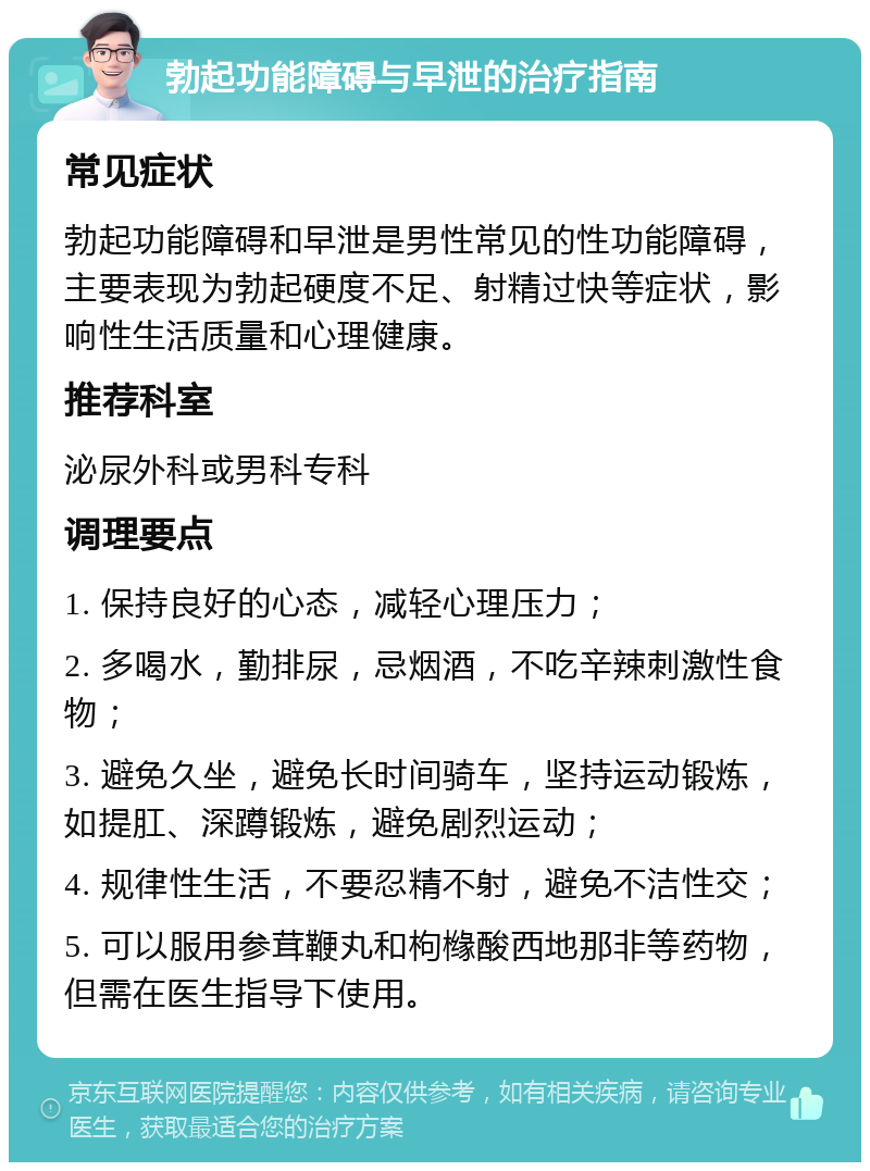 勃起功能障碍与早泄的治疗指南 常见症状 勃起功能障碍和早泄是男性常见的性功能障碍，主要表现为勃起硬度不足、射精过快等症状，影响性生活质量和心理健康。 推荐科室 泌尿外科或男科专科 调理要点 1. 保持良好的心态，减轻心理压力； 2. 多喝水，勤排尿，忌烟酒，不吃辛辣刺激性食物； 3. 避免久坐，避免长时间骑车，坚持运动锻炼，如提肛、深蹲锻炼，避免剧烈运动； 4. 规律性生活，不要忍精不射，避免不洁性交； 5. 可以服用参茸鞭丸和枸橼酸西地那非等药物，但需在医生指导下使用。