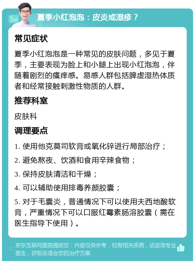 夏季小红泡泡：皮炎或湿疹？ 常见症状 夏季小红泡泡是一种常见的皮肤问题，多见于夏季，主要表现为脸上和小腿上出现小红泡泡，伴随着剧烈的瘙痒感。易感人群包括脾虚湿热体质者和经常接触刺激性物质的人群。 推荐科室 皮肤科 调理要点 1. 使用他克莫司软膏或氧化锌进行局部治疗； 2. 避免熬夜、饮酒和食用辛辣食物； 3. 保持皮肤清洁和干燥； 4. 可以辅助使用排毒养颜胶囊； 5. 对于毛囊炎，普通情况下可以使用夫西地酸软膏，严重情况下可以口服红霉素肠溶胶囊（需在医生指导下使用）。