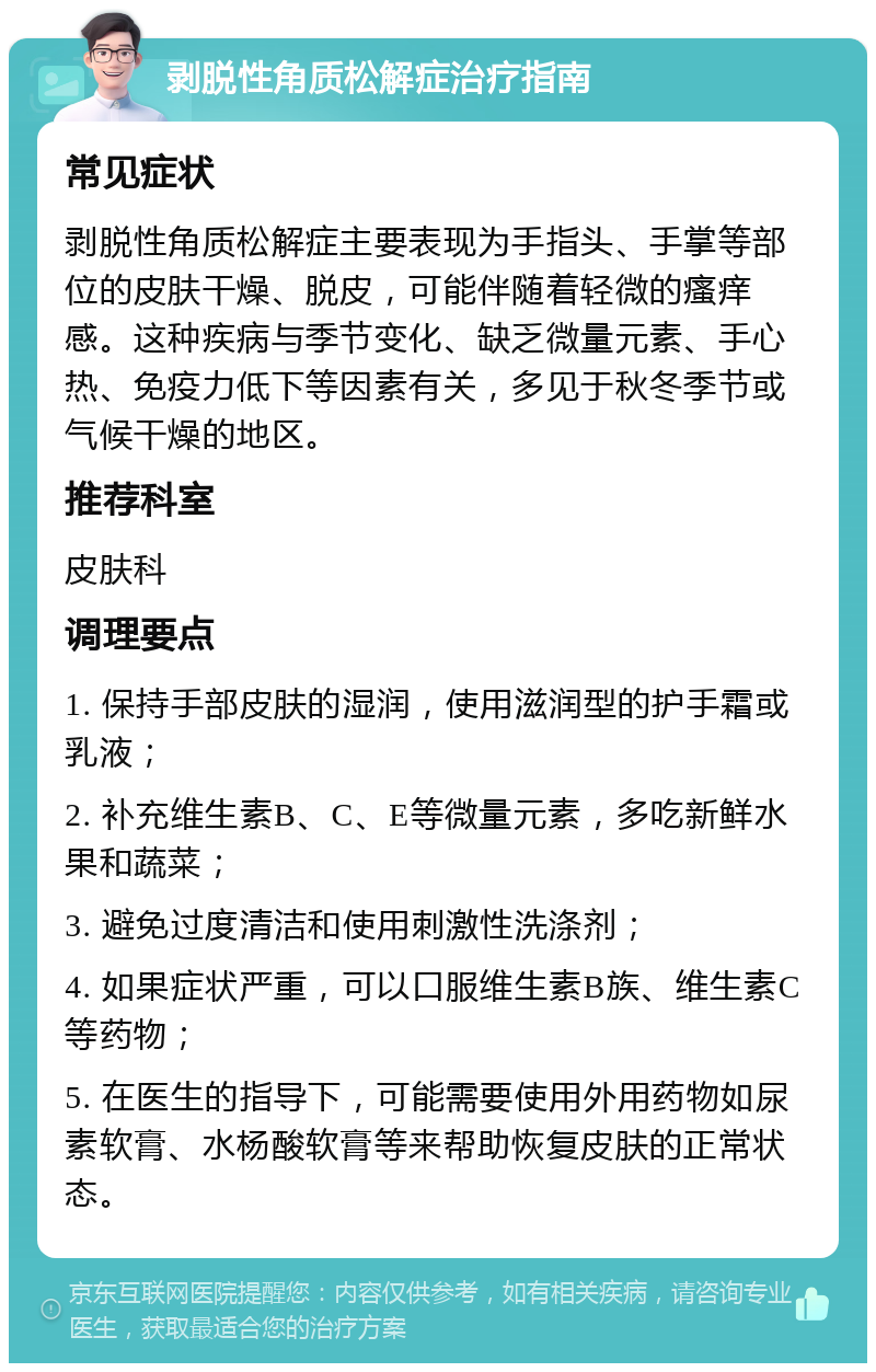 剥脱性角质松解症治疗指南 常见症状 剥脱性角质松解症主要表现为手指头、手掌等部位的皮肤干燥、脱皮，可能伴随着轻微的瘙痒感。这种疾病与季节变化、缺乏微量元素、手心热、免疫力低下等因素有关，多见于秋冬季节或气候干燥的地区。 推荐科室 皮肤科 调理要点 1. 保持手部皮肤的湿润，使用滋润型的护手霜或乳液； 2. 补充维生素B、C、E等微量元素，多吃新鲜水果和蔬菜； 3. 避免过度清洁和使用刺激性洗涤剂； 4. 如果症状严重，可以口服维生素B族、维生素C等药物； 5. 在医生的指导下，可能需要使用外用药物如尿素软膏、水杨酸软膏等来帮助恢复皮肤的正常状态。